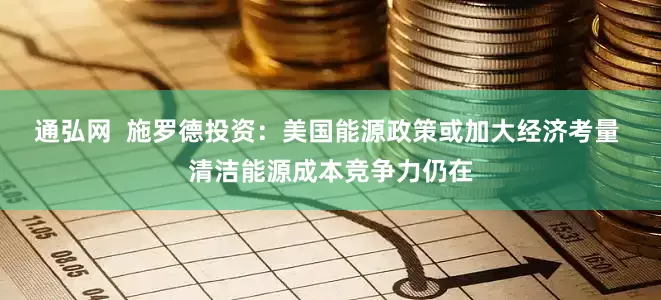 通弘网  施罗德投资：美国能源政策或加大经济考量 清洁能源成本竞争力仍在