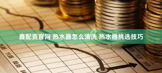 鑫配资官网 热水器怎么清洗 热水器挑选技巧