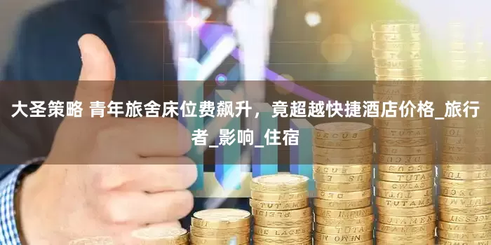 大圣策略 青年旅舍床位费飙升，竟超越快捷酒店价格_旅行者_影响_住宿