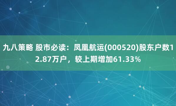 九八策略 股市必读：凤凰航运(000520)股东户数12.87万户，较上期增加61.33%