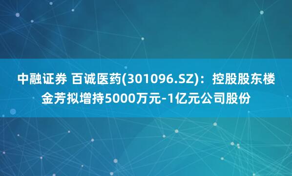 中融证券 百诚医药(301096.SZ)：控股股东楼金芳拟增持5000万元-1亿元公司股份