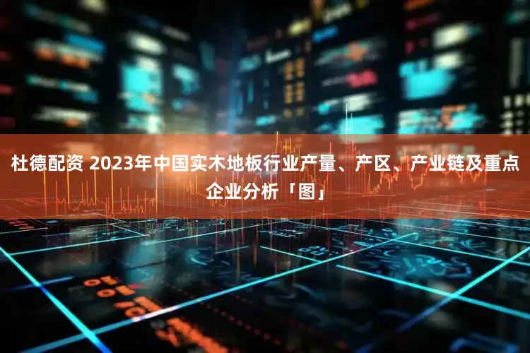 杜德配资 2023年中国实木地板行业产量、产区、产业链及重点企业分析「图」
