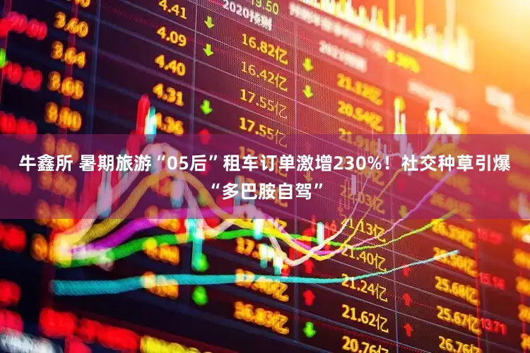 牛鑫所 暑期旅游“05后”租车订单激增230%！社交种草引爆“多巴胺自驾”