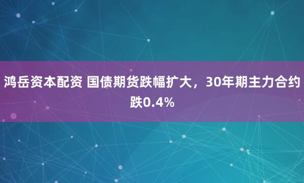 鸿岳资本配资 国债期货跌幅扩大，30年期主力合约跌0.4%