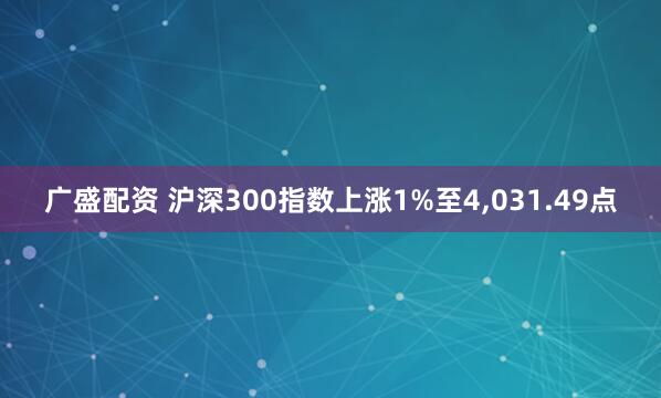 广盛配资 沪深300指数上涨1%至4,031.49点