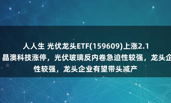 人人生 光伏龙头ETF(159609)上涨2.17%，协鑫集成、晶澳科技涨停，光伏玻璃反内卷急迫性较强，龙头企业有望带头减产