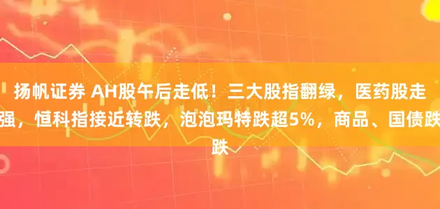 扬帆证券 AH股午后走低！三大股指翻绿，医药股走强，恒科指接近转跌，泡泡玛特跌超5%，商品、国债跌