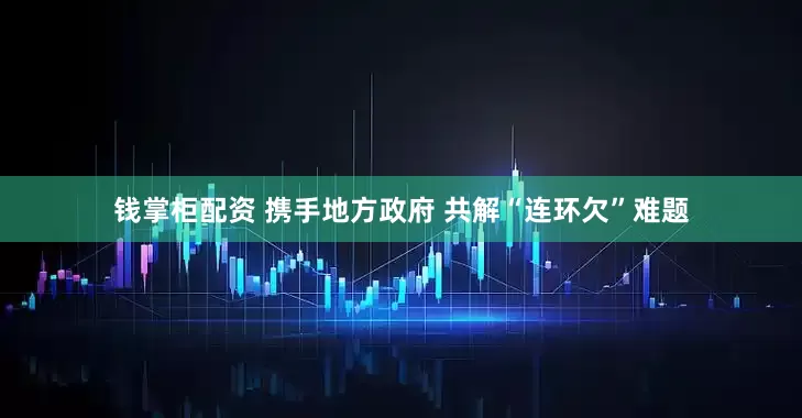 钱掌柜配资 携手地方政府 共解“连环欠”难题