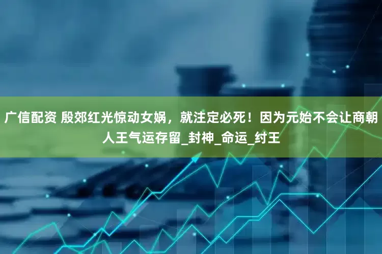 广信配资 殷郊红光惊动女娲，就注定必死！因为元始不会让商朝人王气运存留_封神_命运_纣王