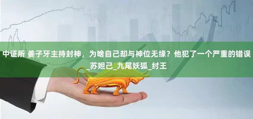 中证所 姜子牙主持封神，为啥自己却与神位无缘？他犯了一个严重的错误_苏妲己_九尾妖狐_纣王