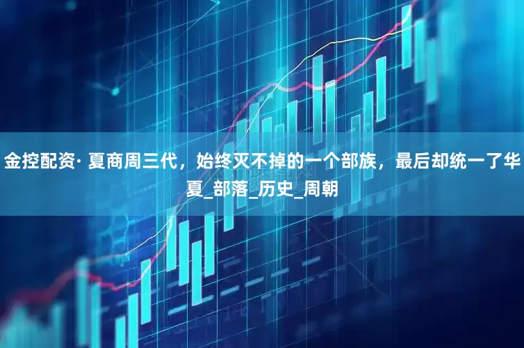 金控配资· 夏商周三代，始终灭不掉的一个部族，最后却统一了华夏_部落_历史_周朝