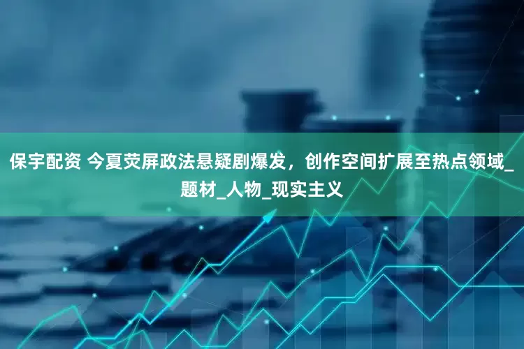 保宇配资 今夏荧屏政法悬疑剧爆发，创作空间扩展至热点领域_题材_人物_现实主义