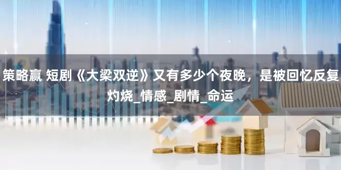 策略赢 短剧《大梁双逆》又有多少个夜晚，是被回忆反复灼烧_情感_剧情_命运