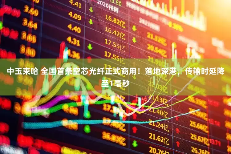 中玉束哈 全国首条空芯光纤正式商用！落地深港，传输时延降至1毫秒