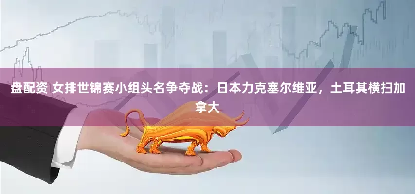 盘配资 女排世锦赛小组头名争夺战：日本力克塞尔维亚，土耳其横扫加拿大