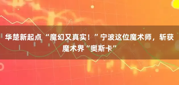 华楚新起点 “魔幻又真实！”宁波这位魔术师，斩获魔术界“奥斯卡”