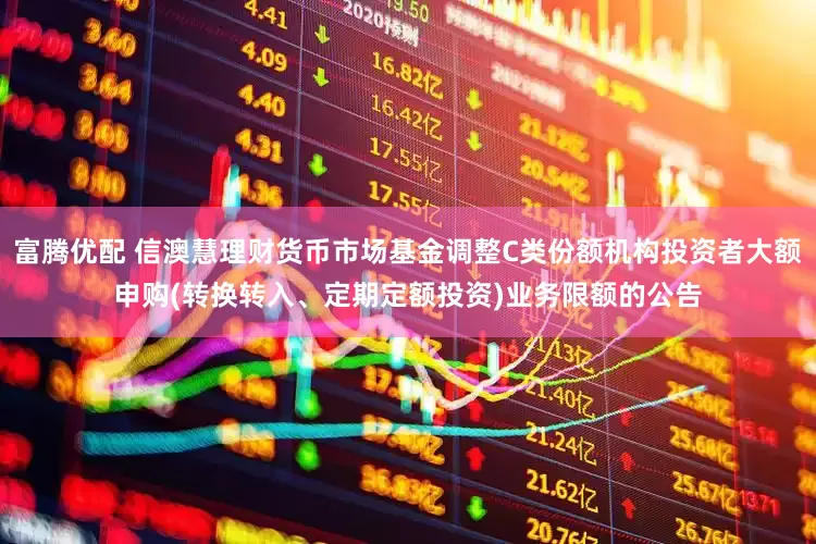 富腾优配 信澳慧理财货币市场基金调整C类份额机构投资者大额申购(转换转入、定期定额投资)业务限额的公告