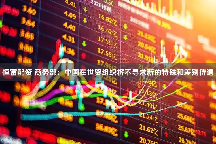 恒富配资 商务部：中国在世贸组织将不寻求新的特殊和差别待遇