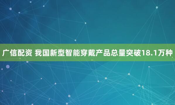 广信配资 我国新型智能穿戴产品总量突破18.1万种